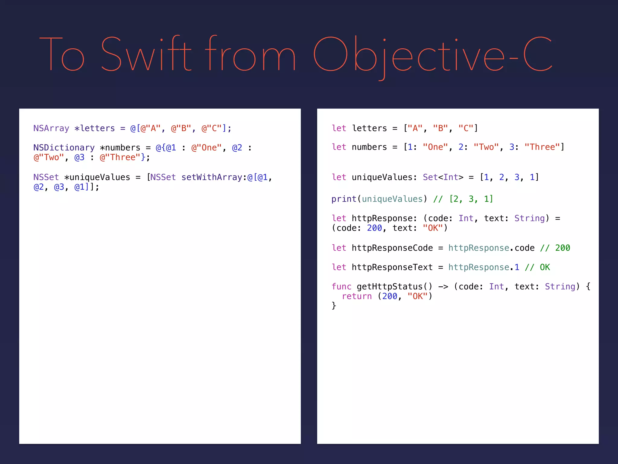 To Swift from Objective-C
NSDictionary *numbers = @{@1 : @"One", @2 :
@"Two", @3 : @"Three"};
NSSet *uniqueValues = [NSSet setWithArray:@[@1,
@2, @3, @1]];
print(uniqueValues) // [2, 3, 1]
NSArray *letters = @[@"A", @"B", @"C"];
let uniqueValues: Set<Int> = [1, 2, 3, 1]
let letters = ["A", "B", "C"]
let numbers = [1: "One", 2: "Two", 3: "Three"]
let httpResponse: (code: Int, text: String) =
(code: 200, text: "OK")
let httpResponseCode = httpResponse.code // 200
let httpResponseText = httpResponse.1 // OK
func getHttpStatus() -> (code: Int, text: String) {
return (200, "OK")
}
 