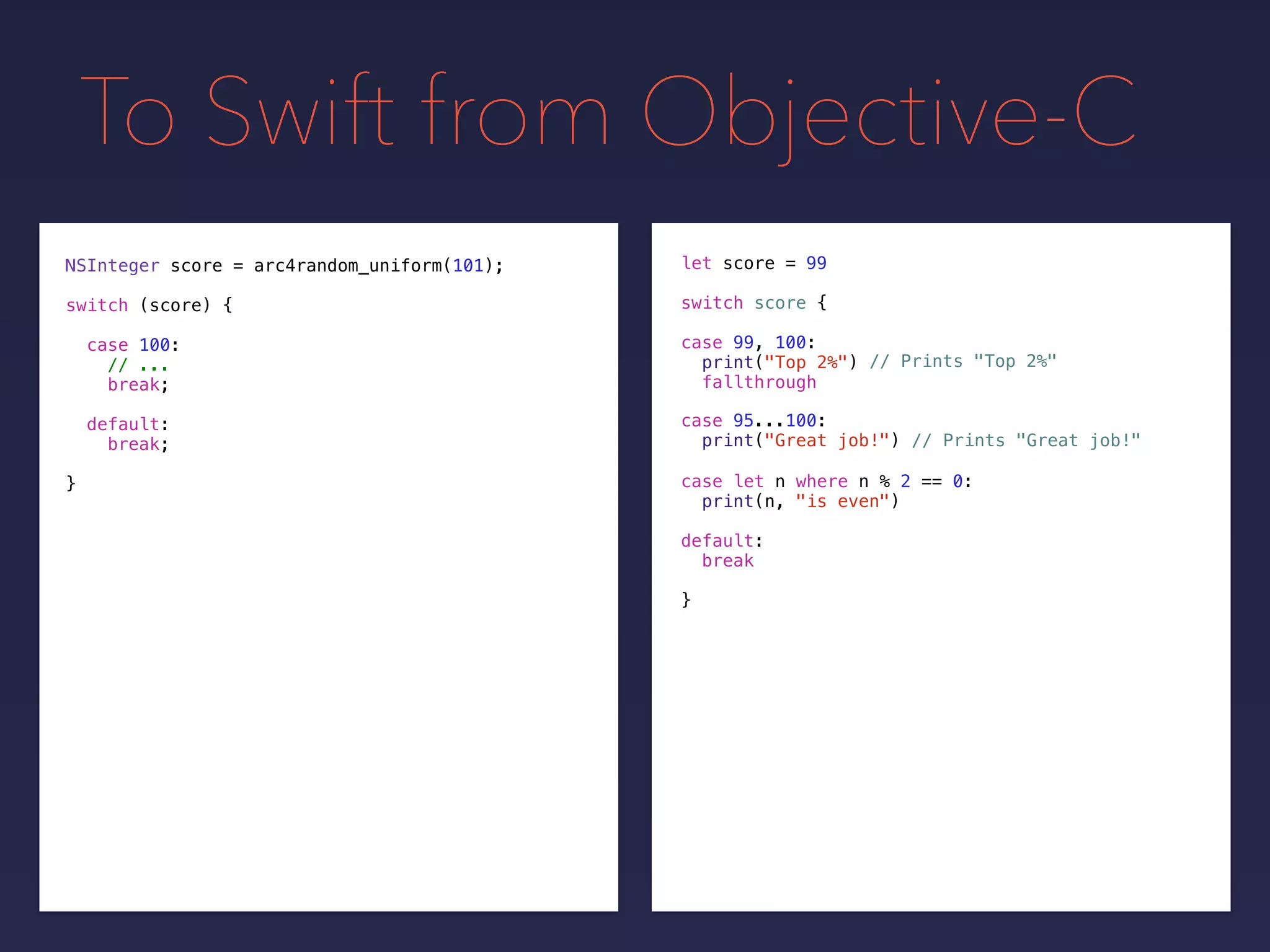 To Swift from Objective-C
NSInteger score = arc4random_uniform(101);
switch (score) {
case 100:
// ...
break;
default:
break;
}
let score =
switch score {
default:
break
}
99
// Prints "Top 2%"
// Prints "Great job!"
case 99, 100:
print("Top 2%")
fallthrough
case 95...100:
print("Great job!")
case let n where n % 2 == 0:
print(n, "is even")
 