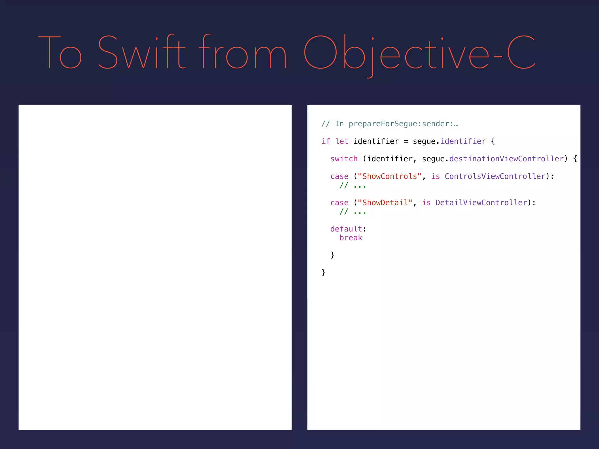 To Swift from Objective-C
// In prepareForSegue:sender:…
if let identifier = segue.identifier {
switch (identifier, segue.destinationViewController) {
}
}
case ("ShowControls", is ControlsViewController):
// ...
case ("ShowDetail", is DetailViewController):
// ...
default:
break
 