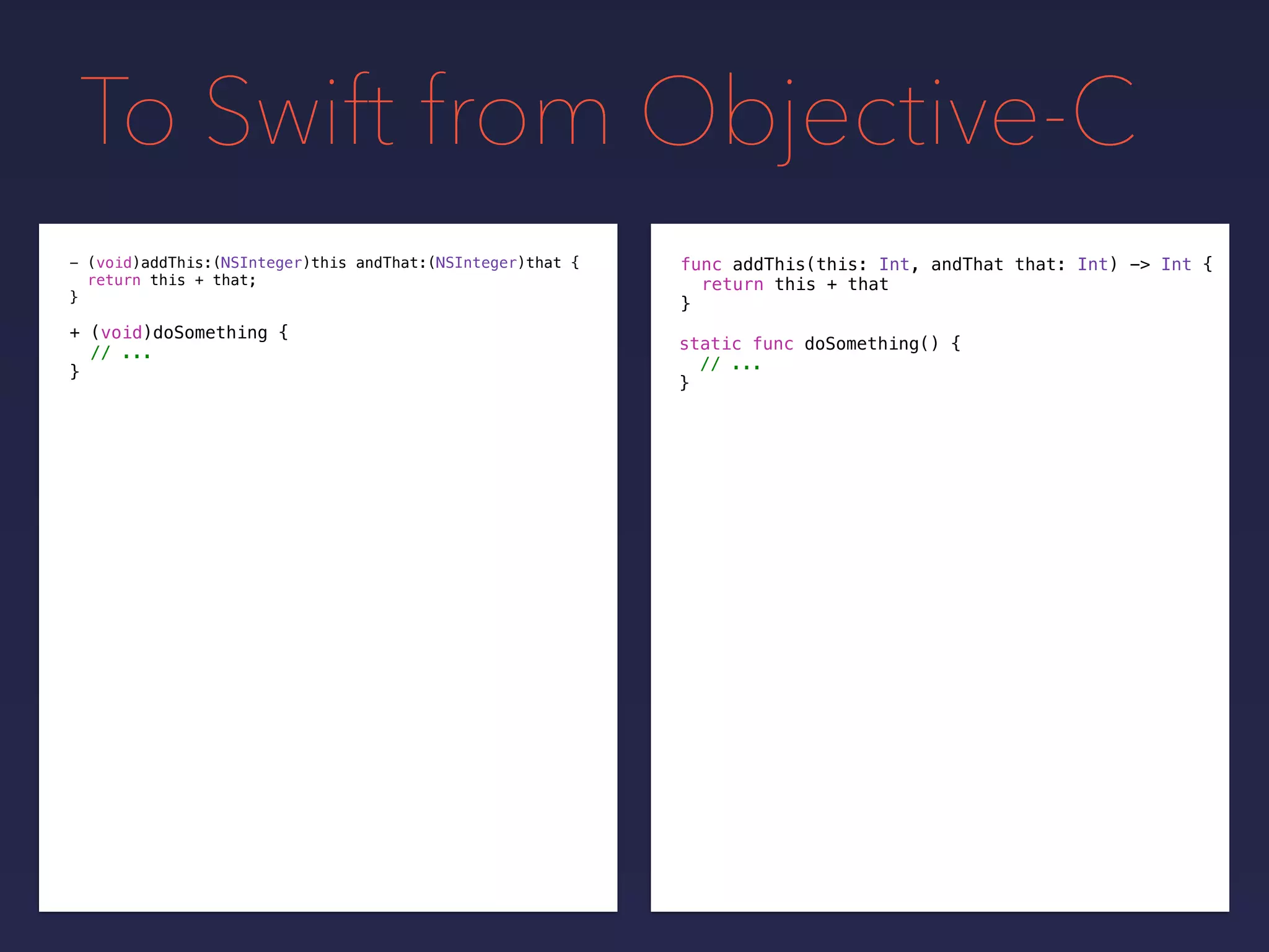 To Swift from Objective-C
func addThis(this: Int, andThat that: Int) -> Int {
return this + that
}
- (void)addThis:(NSInteger)this andThat:(NSInteger)that {
return this + that;
}
+ (void)doSomething {
// ...
}
static func doSomething() {
// ...
}
 