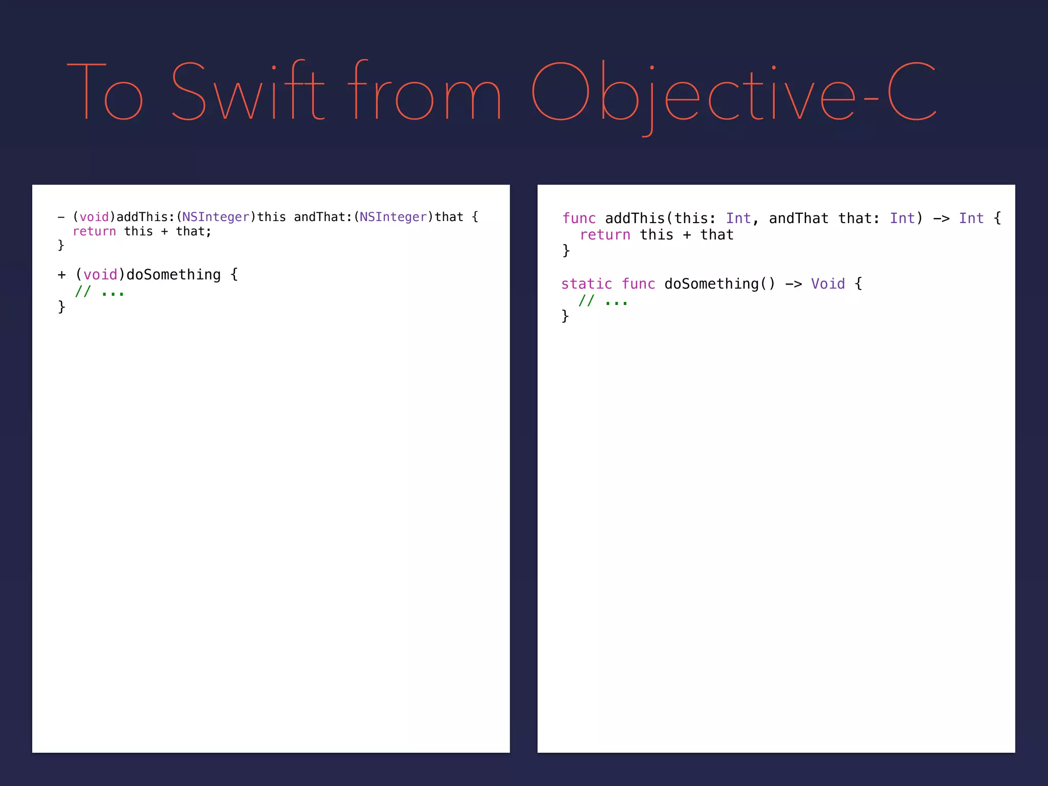 To Swift from Objective-C
func addThis(this: Int, andThat that: Int) -> Int {
return this + that
}
- (void)addThis:(NSInteger)this andThat:(NSInteger)that {
return this + that;
}
+ (void)doSomething {
// ...
}
static func doSomething() -> Void {
// ...
}
 