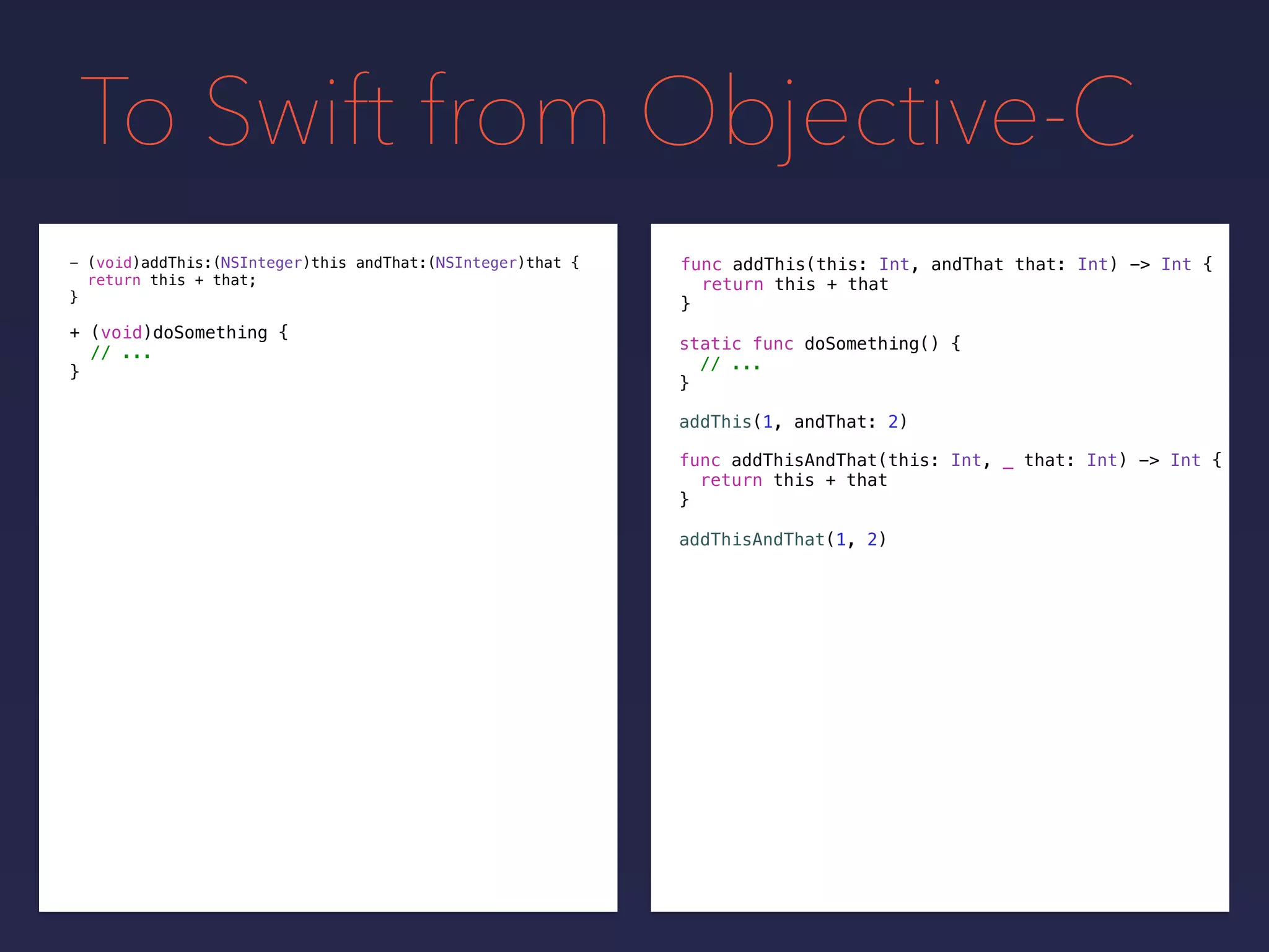 To Swift from Objective-C
func addThis(this: Int, andThat that: Int) -> Int {
return this + that
}
- (void)addThis:(NSInteger)this andThat:(NSInteger)that {
return this + that;
}
+ (void)doSomething {
// ...
}
static func doSomething() {
// ...
}
addThis(1, andThat: 2)
func addThisAndThat(this: Int, _ that: Int) -> Int {
return this + that
}
addThisAndThat(1, 2)
 