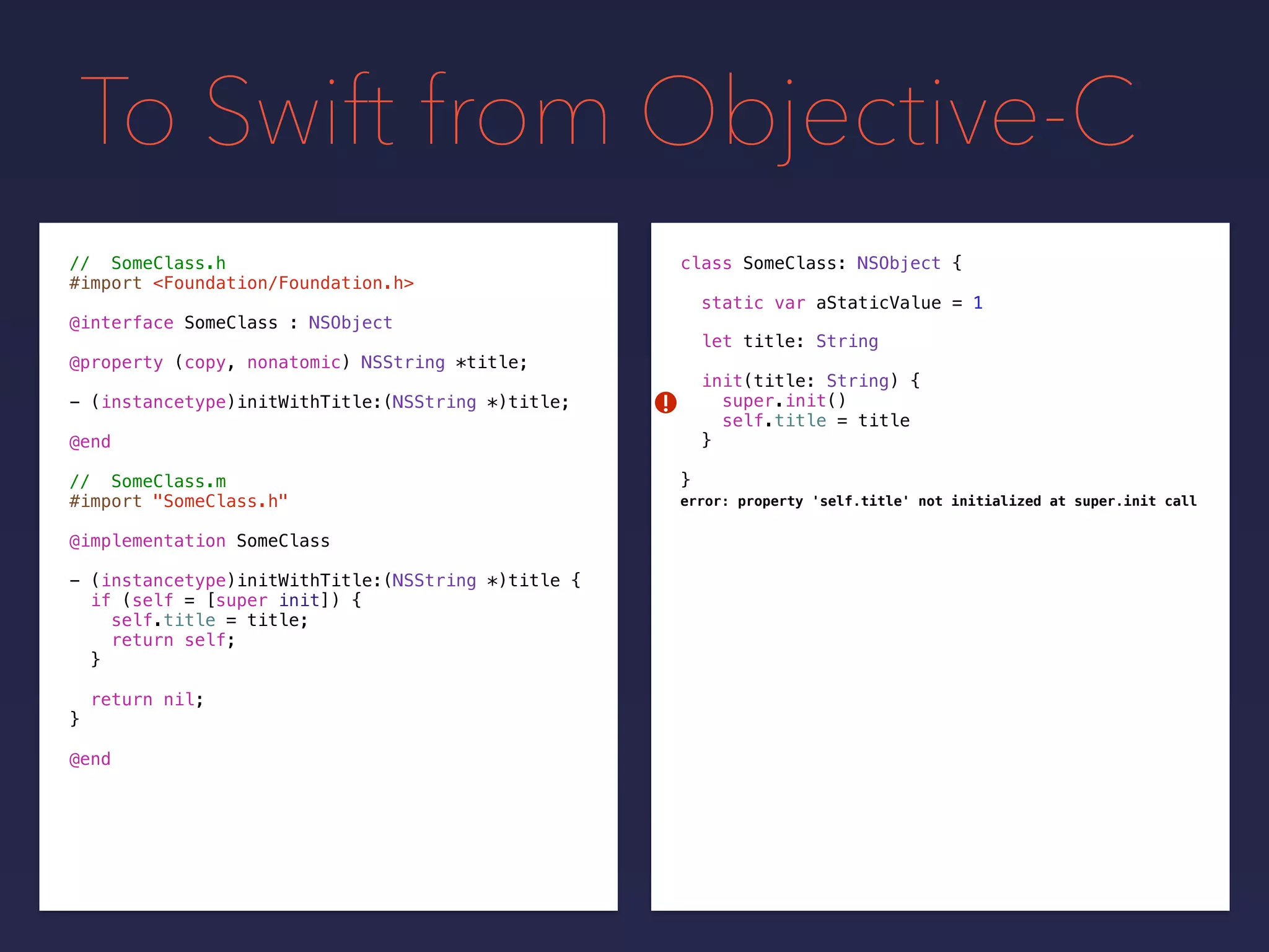 To Swift from Objective-C
// SomeClass.h
#import <Foundation/Foundation.h>
@interface SomeClass : NSObject
@property (copy, nonatomic) NSString *title;
- (instancetype)initWithTitle:(NSString *)title;
@end
// SomeClass.m
#import "SomeClass.h"
@implementation SomeClass
- (instancetype)initWithTitle:(NSString *)title {
if (self = [super init]) {
self.title = title;
return self;
}
return nil;
}
@end
class SomeClass: NSObject {
static var aStaticValue = 1
let title: String
init(title: String) {
super.init()
self.title = title
}
}
!
error: property 'self.title' not initialized at super.init call
 