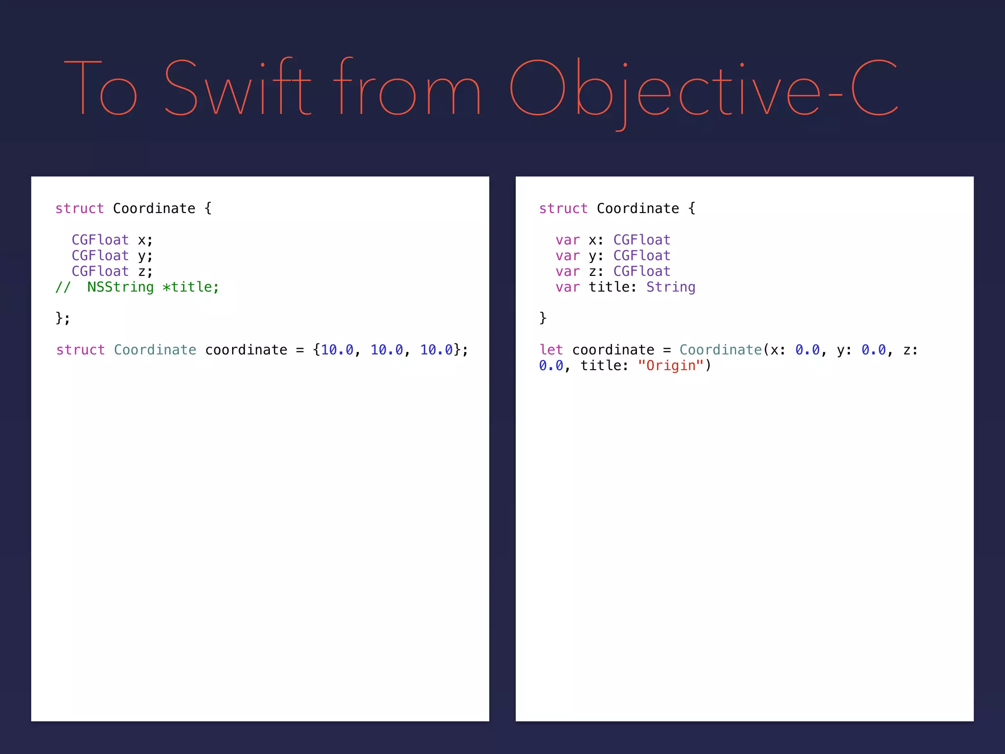 To Swift from Objective-C
let coordinate = Coordinate(x: 0.0, y: 0.0, z:
0.0, title: "Origin")
struct Coordinate {
var x: CGFloat
var y: CGFloat
var z: CGFloat
var title: String
}
struct Coordinate {
CGFloat x;
CGFloat y;
CGFloat z;
// NSString *title;
};
struct Coordinate coordinate = {10.0, 10.0, 10.0};
 