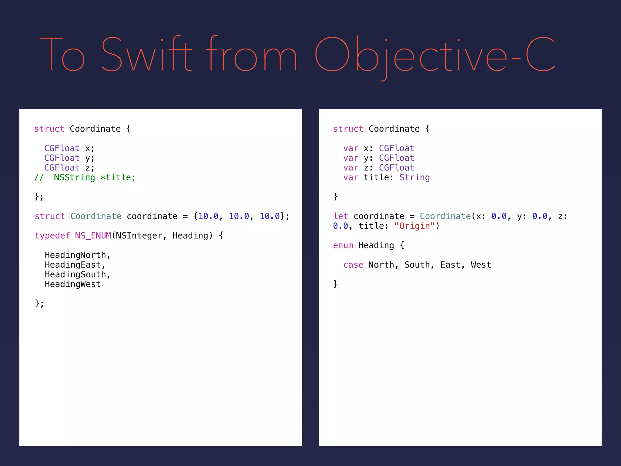 To Swift from Objective-C
let coordinate = Coordinate(x: 0.0, y: 0.0, z:
0.0, title: "Origin")
struct Coordinate {
var x: CGFloat
var y: CGFloat
var z: CGFloat
var title: String
}
struct Coordinate {
CGFloat x;
CGFloat y;
CGFloat z;
// NSString *title;
};
struct Coordinate coordinate = {10.0, 10.0, 10.0};
typedef NS_ENUM(NSInteger, Heading) {
HeadingNorth,
HeadingEast,
HeadingSouth,
HeadingWest
};
enum Heading {
case North, South, East, West
}
 