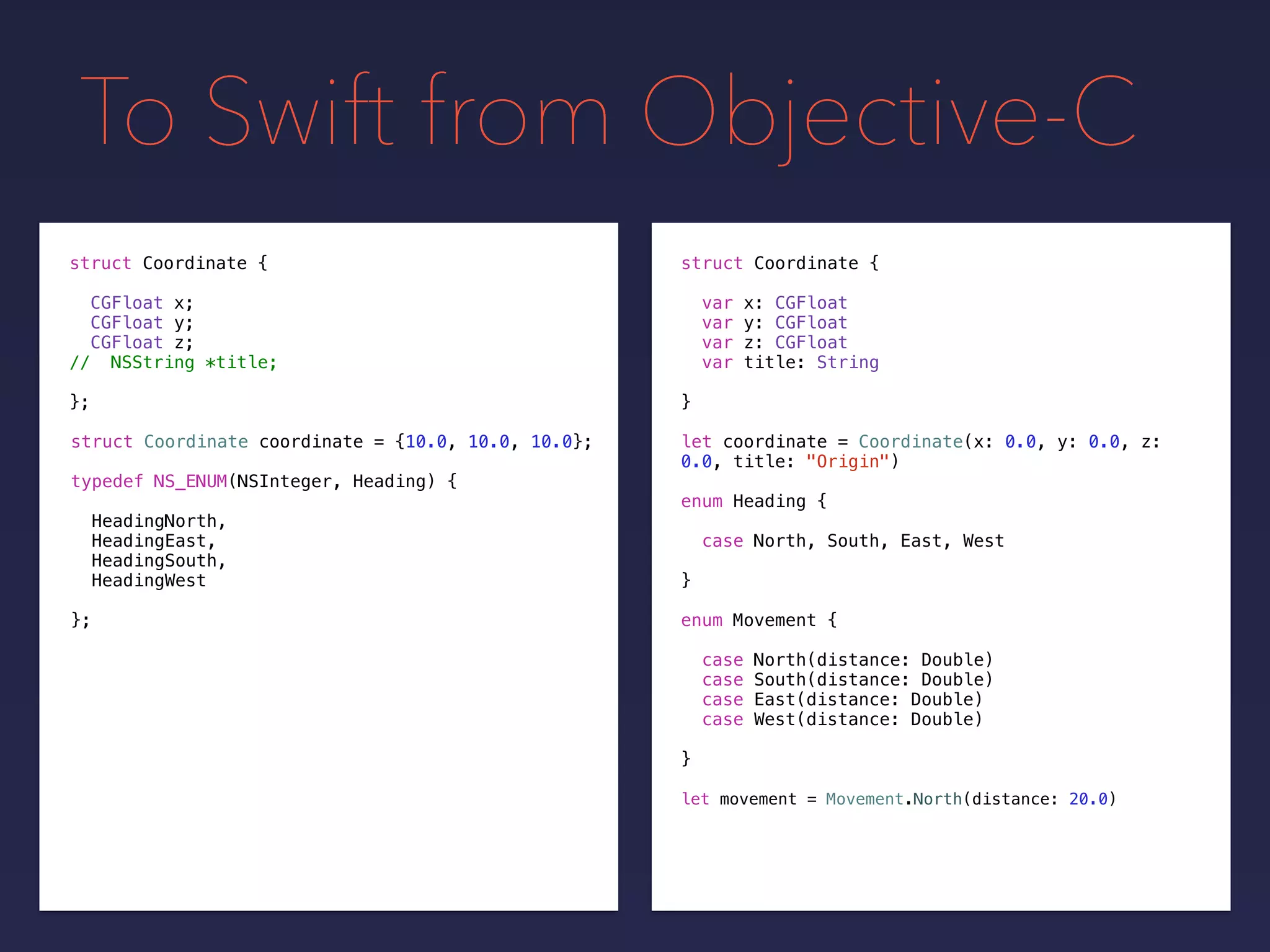 To Swift from Objective-C
let coordinate = Coordinate(x: 0.0, y: 0.0, z:
0.0, title: "Origin")
let movement = Movement.North(distance: 20.0)
struct Coordinate {
var x: CGFloat
var y: CGFloat
var z: CGFloat
var title: String
}
struct Coordinate {
CGFloat x;
CGFloat y;
CGFloat z;
// NSString *title;
};
struct Coordinate coordinate = {10.0, 10.0, 10.0};
typedef NS_ENUM(NSInteger, Heading) {
HeadingNorth,
HeadingEast,
HeadingSouth,
HeadingWest
};
enum Heading {
case North, South, East, West
}
enum Movement {
case North(distance: Double)
case South(distance: Double)
case East(distance: Double)
case West(distance: Double)
}
 