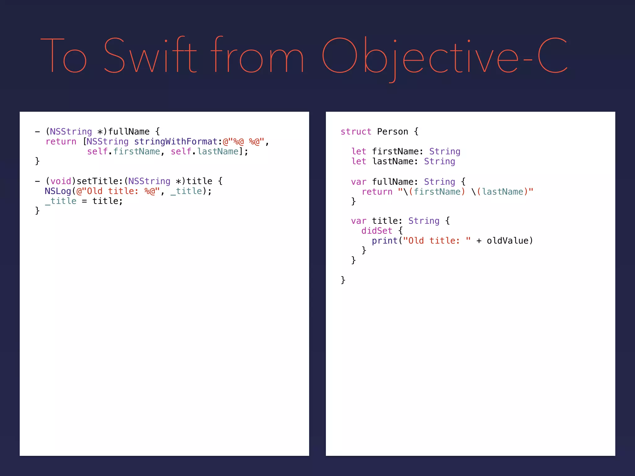 To Swift from Objective-C
- (NSString *)fullName {
return [NSString stringWithFormat:@"%@ %@",
self.firstName, self.lastName];
}
- (void)setTitle:(NSString *)title {
NSLog(@"Old title: %@", _title);
_title = title;
}
struct Person {
let firstName: String
let lastName: String
}
var fullName: String {
return "(firstName) (lastName)"
}
var title: String {
didSet {
print("Old title: " + oldValue)
}
}
 