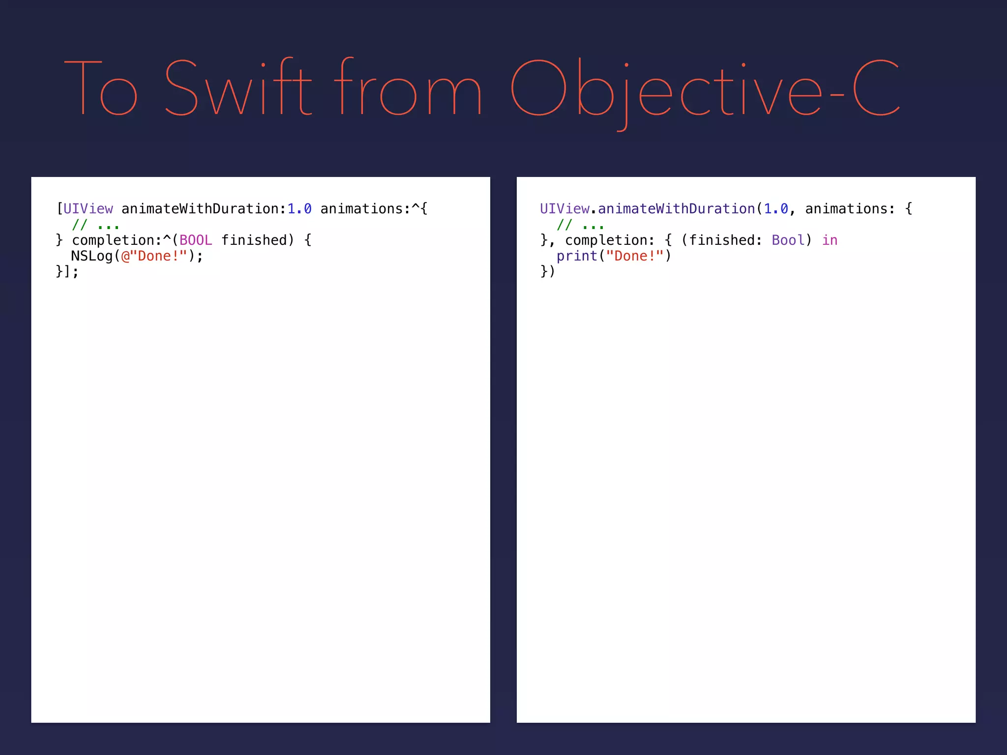 To Swift from Objective-C
UIView.animateWithDuration(1.0, animations: {
// ...
}, completion: {
print("Done!")
})
[UIView animateWithDuration:1.0 animations:^{
// ...
} completion:^(BOOL finished) {
NSLog(@"Done!");
}];
(finished: Bool) in
 