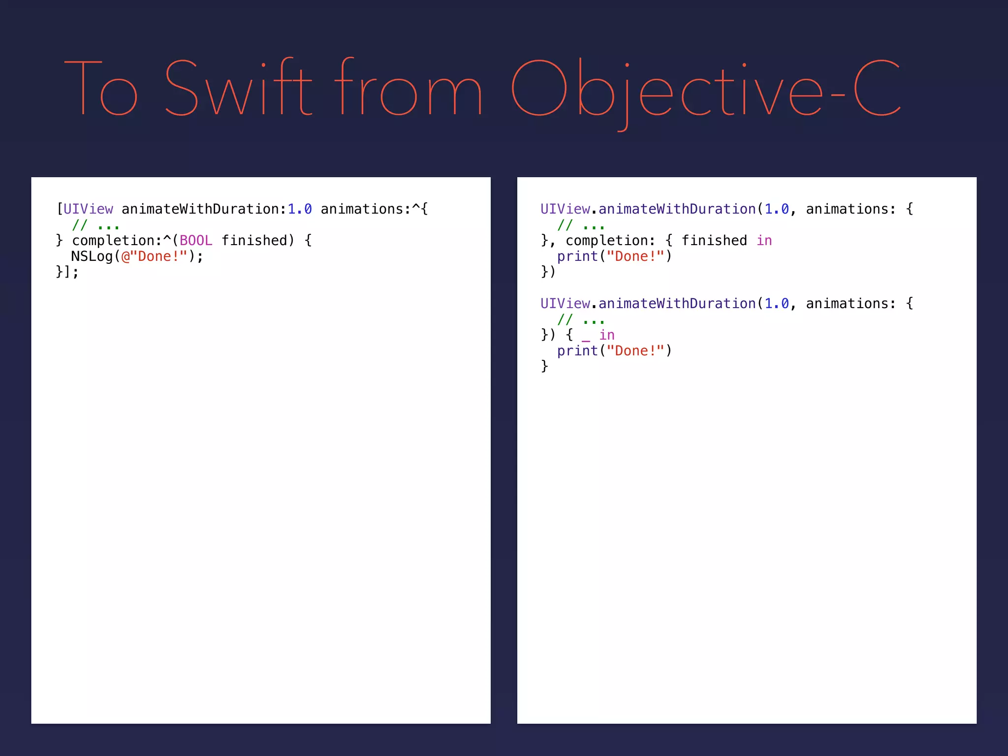 To Swift from Objective-C
UIView.animateWithDuration(1.0, animations: {
// ...
}, completion: {
print("Done!")
})
[UIView animateWithDuration:1.0 animations:^{
// ...
} completion:^(BOOL finished) {
NSLog(@"Done!");
}];
UIView.animateWithDuration(1.0, animations: {
// ...
}) { _ in
print("Done!")
}
finished in
 
