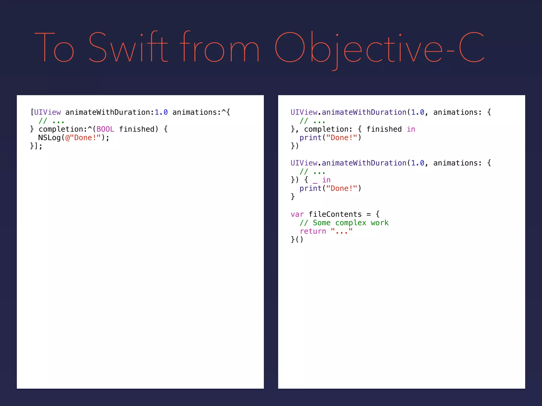 To Swift from Objective-C
UIView.animateWithDuration(1.0, animations: {
// ...
}, completion: {
print("Done!")
})
[UIView animateWithDuration:1.0 animations:^{
// ...
} completion:^(BOOL finished) {
NSLog(@"Done!");
}];
UIView.animateWithDuration(1.0, animations: {
// ...
}) { _ in
print("Done!")
}
var fileContents = {
// Some complex work
return "..."
}()
finished in
 