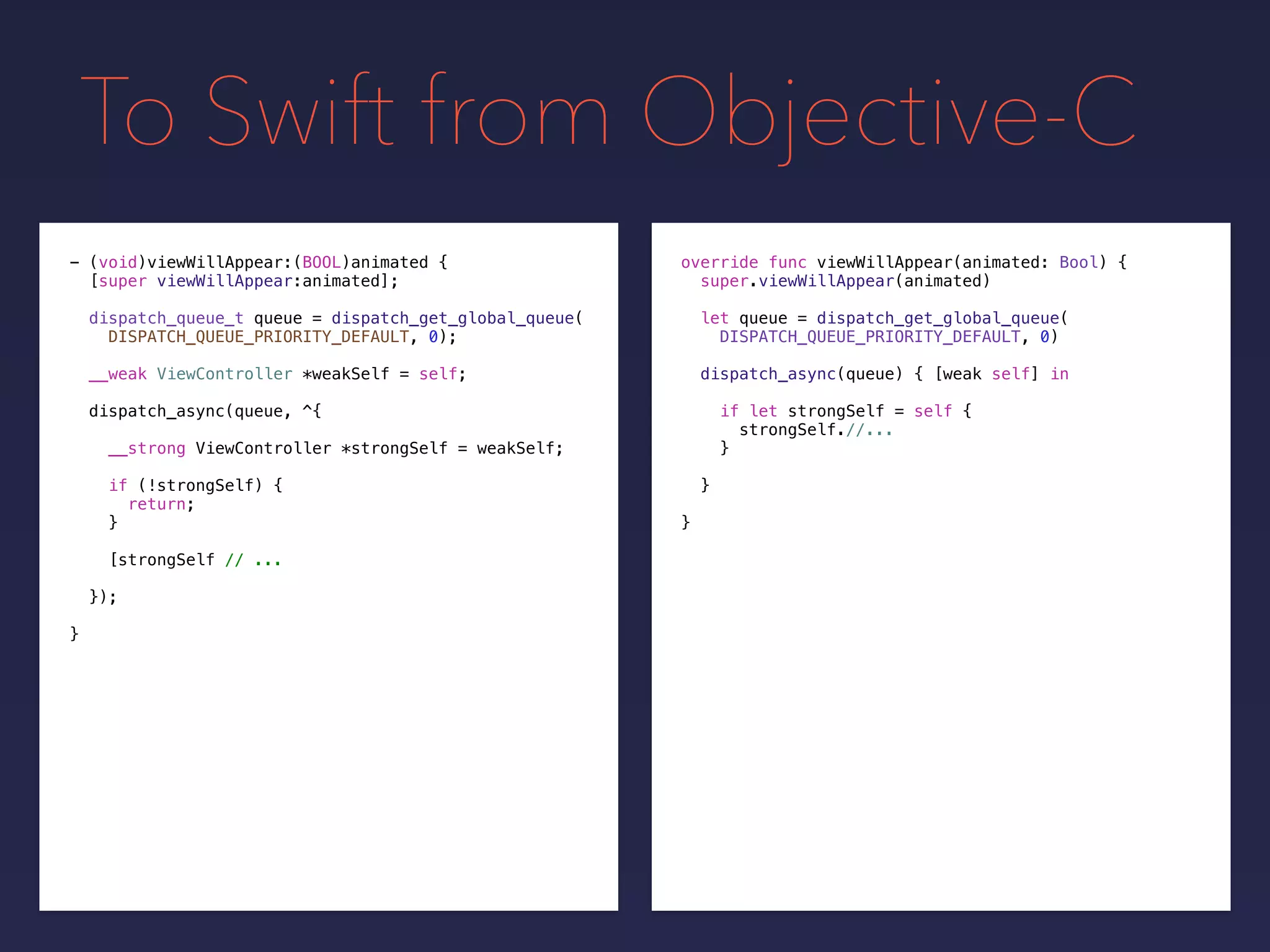 To Swift from Objective-C
override func viewWillAppear(animated: Bool) {
super.viewWillAppear(animated)
let queue = dispatch_get_global_queue(
DISPATCH_QUEUE_PRIORITY_DEFAULT, 0)
- (void)viewWillAppear:(BOOL)animated {
[super viewWillAppear:animated];
dispatch_queue_t queue = dispatch_get_global_queue(
DISPATCH_QUEUE_PRIORITY_DEFAULT, 0);
__weak ViewController *weakSelf = self;
dispatch_async(queue, ^{
__strong ViewController *strongSelf = weakSelf;
if (!strongSelf) {
return;
}
[strongSelf // ...
});
}
dispatch_async(queue) { [weak self] in
if let strongSelf = self {
strongSelf.//...
}
}
}
 