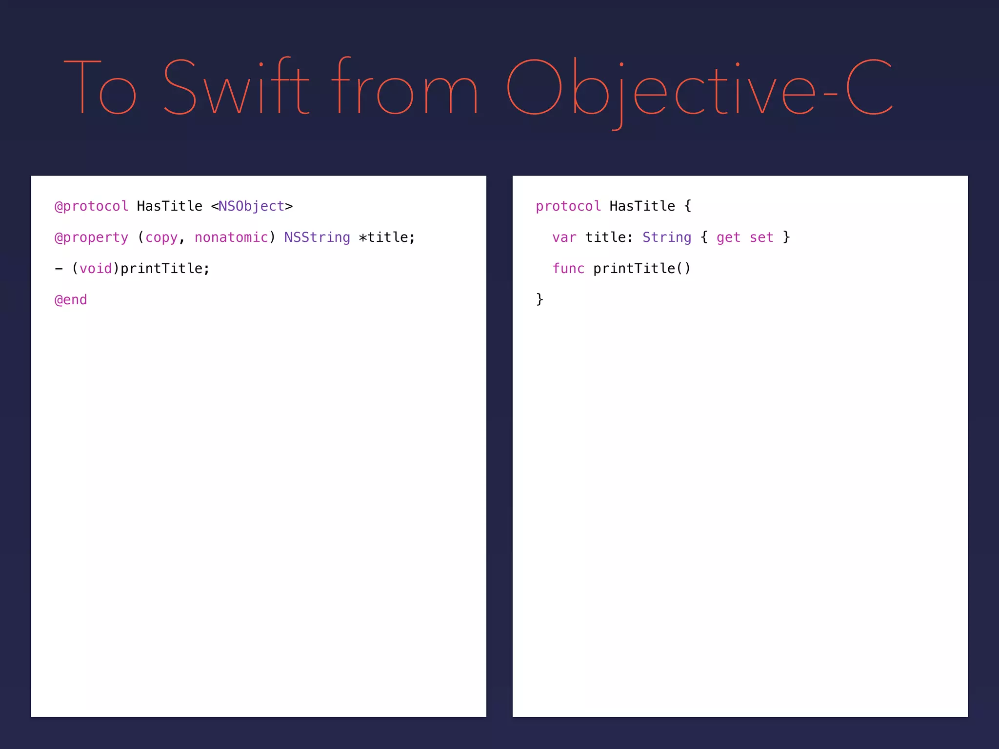 To Swift from Objective-C
protocol HasTitle {
var title: String { get set }
func printTitle()
}
@protocol HasTitle <NSObject>
@property (copy, nonatomic) NSString *title;
- (void)printTitle;
@end
 