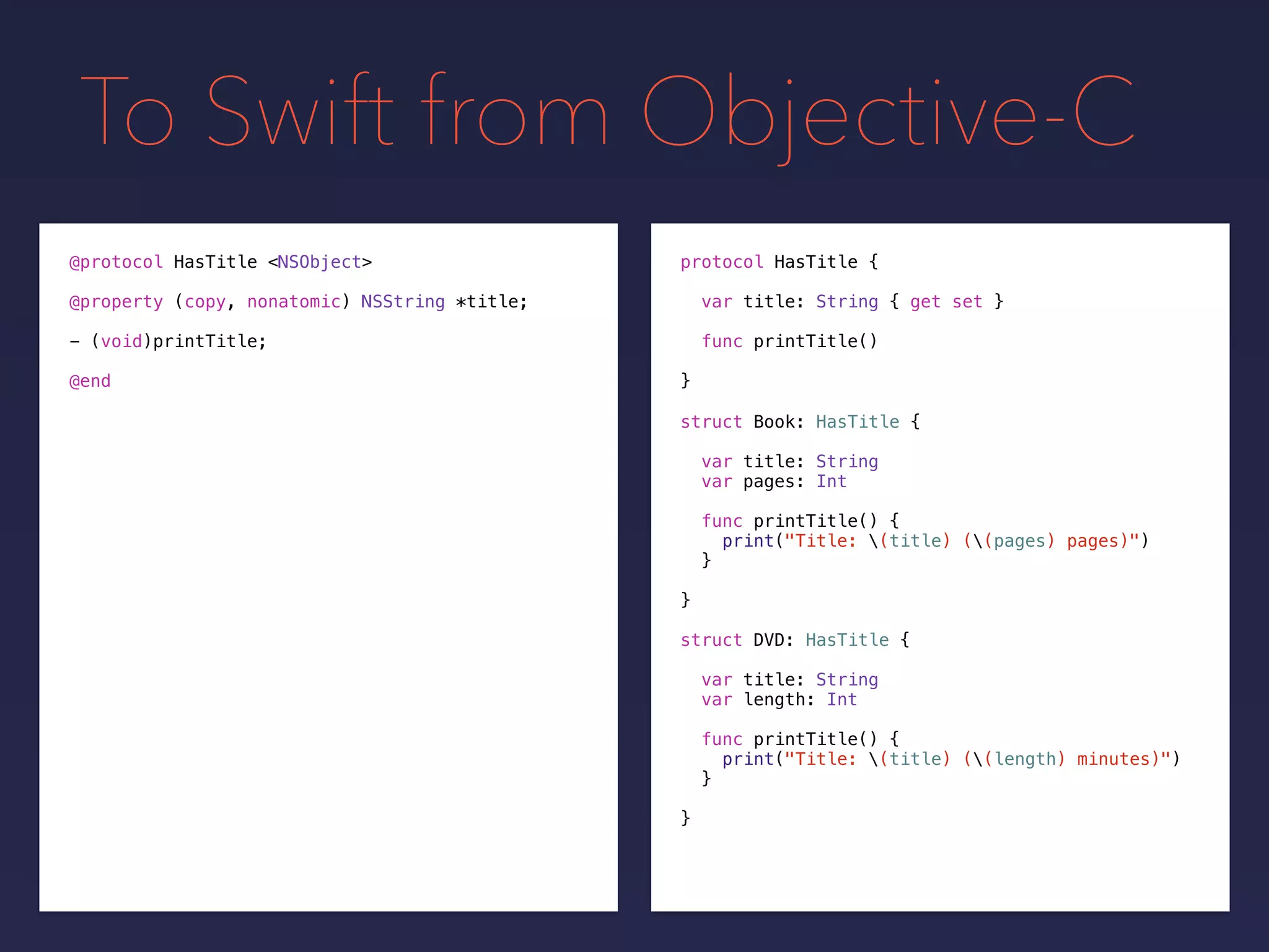 To Swift from Objective-C
protocol HasTitle {
var title: String { get set }
func printTitle()
}
@protocol HasTitle <NSObject>
@property (copy, nonatomic) NSString *title;
- (void)printTitle;
@end
struct Book: HasTitle {
var title: String
var pages: Int
func printTitle() {
print("Title: (title) ((pages) pages)")
}
}
struct DVD: HasTitle {
var title: String
var length: Int
func printTitle() {
print("Title: (title) ((length) minutes)")
}
}
 