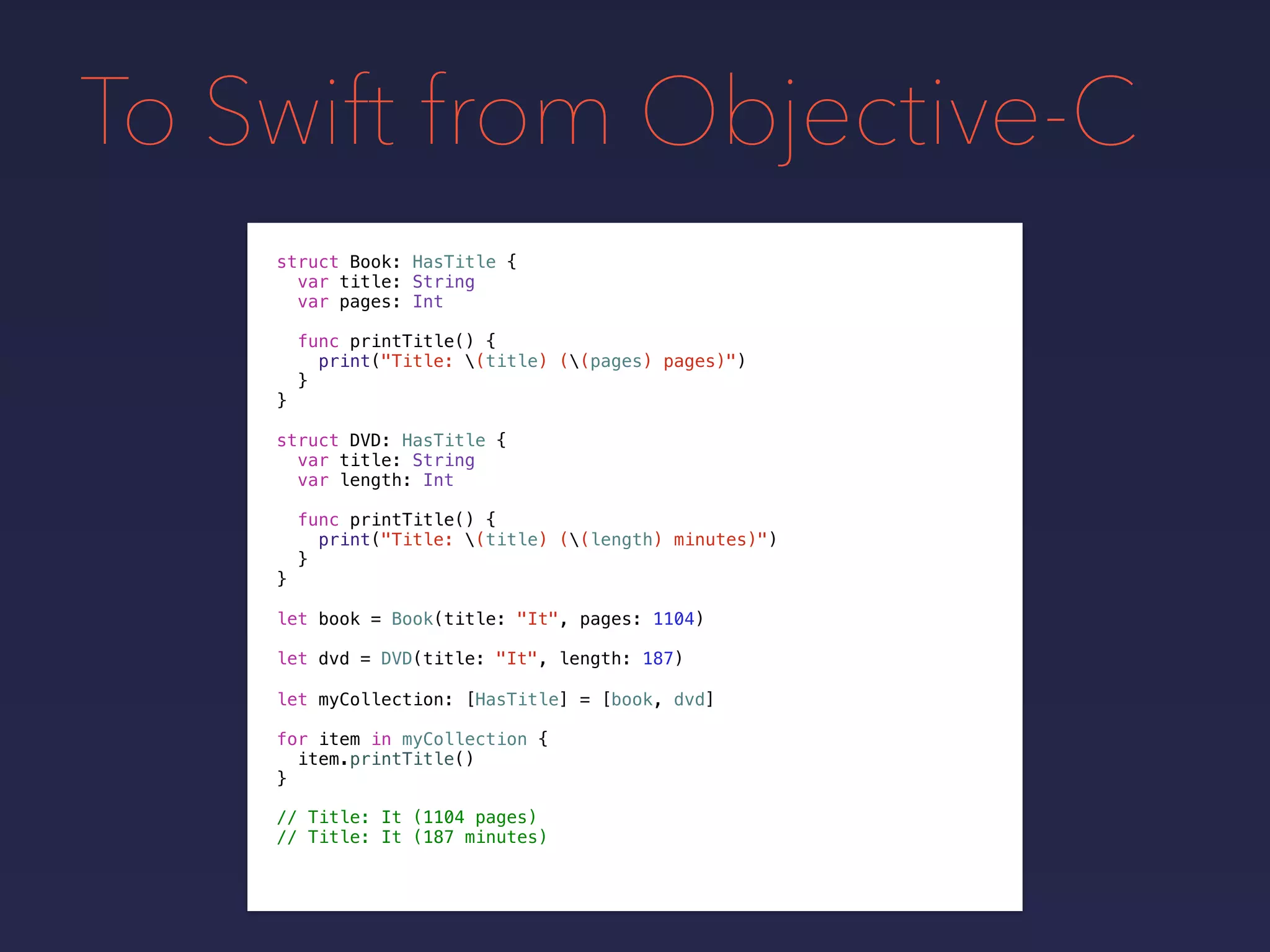 To Swift from Objective-C
let book = Book(title: "It", pages: 1104)
let dvd = DVD(title: "It", length: 187)
let myCollection: [HasTitle] = [book, dvd]
for item in myCollection {
item.printTitle()
}
// Title: It (1104 pages)
// Title: It (187 minutes)
struct Book: HasTitle {
var title: String
var pages: Int
func printTitle() {
print("Title: (title) ((pages) pages)")
}
}
struct DVD: HasTitle {
var title: String
var length: Int
func printTitle() {
print("Title: (title) ((length) minutes)")
}
}
 