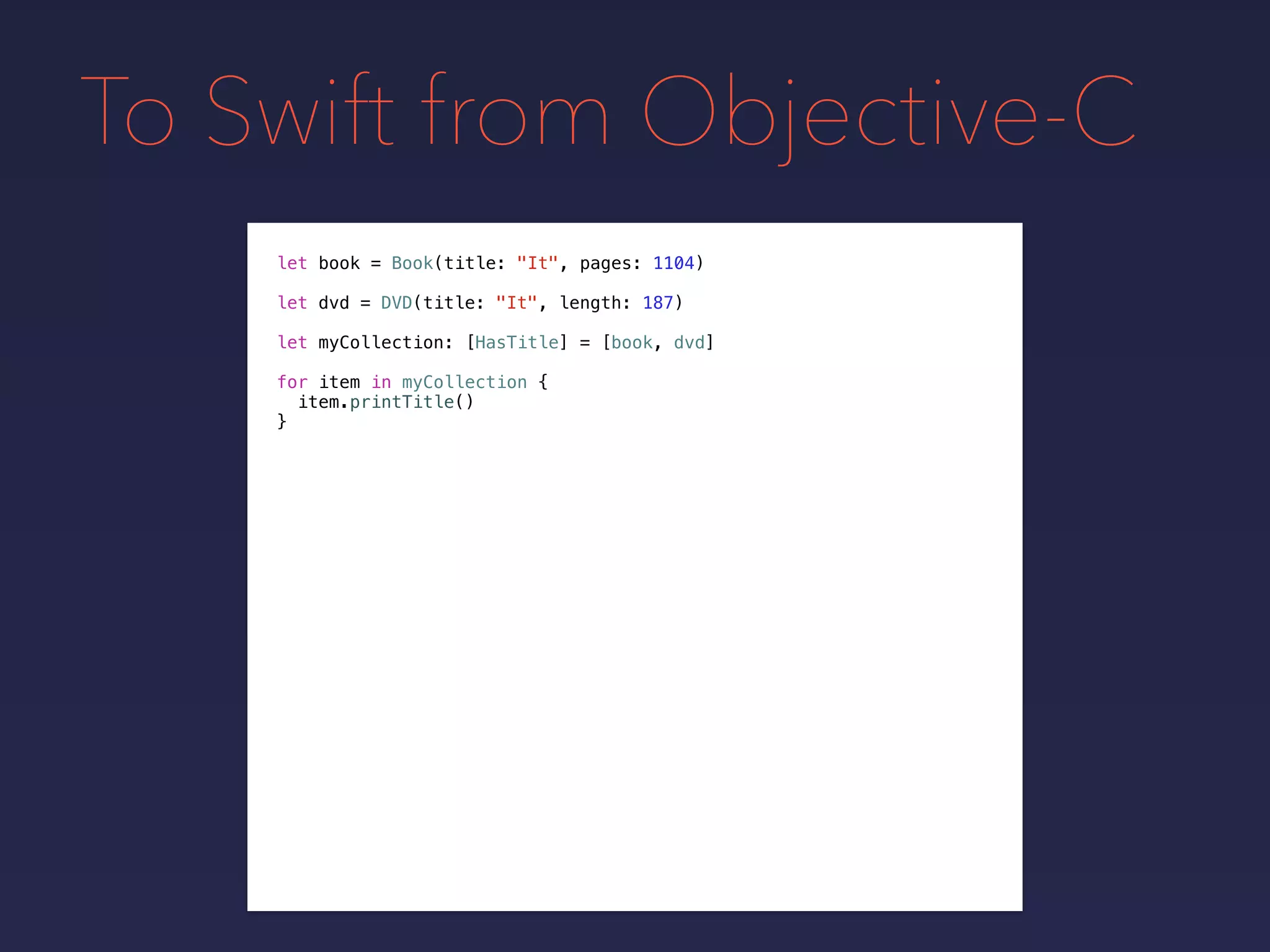 To Swift from Objective-C
let book = Book(title: "It", pages: 1104)
let dvd = DVD(title: "It", length: 187)
let myCollection: [HasTitle] = [book, dvd]
for item in myCollection {
item.printTitle()
}
 