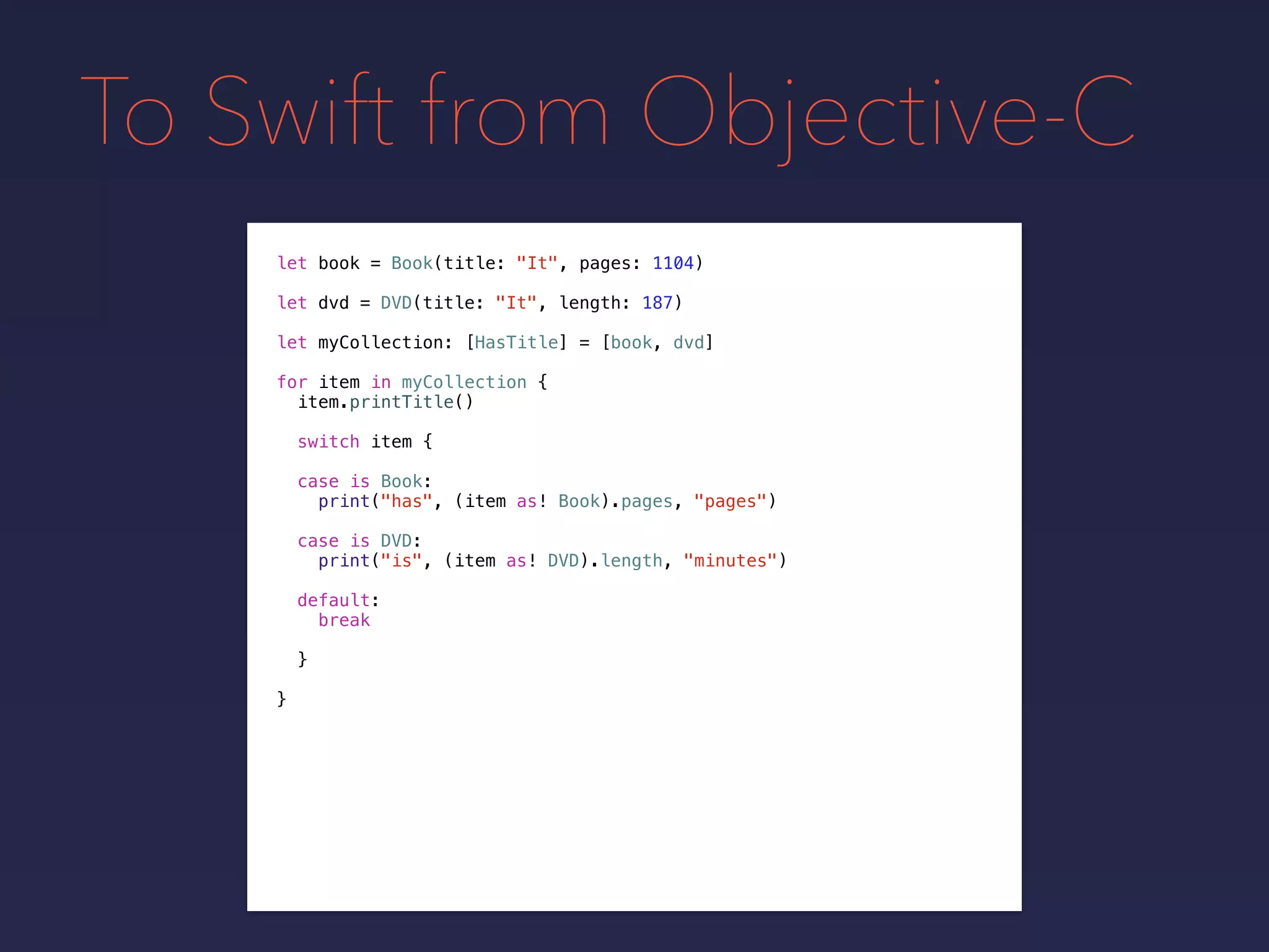 To Swift from Objective-C
let book = Book(title: "It", pages: 1104)
let dvd = DVD(title: "It", length: 187)
let myCollection: [HasTitle] = [book, dvd]
for item in myCollection {
item.printTitle()
switch item {
case is Book:
print("has", (item as! Book).pages, "pages")
case is DVD:
print("is", (item as! DVD).length, "minutes")
default:
break
}
}
 