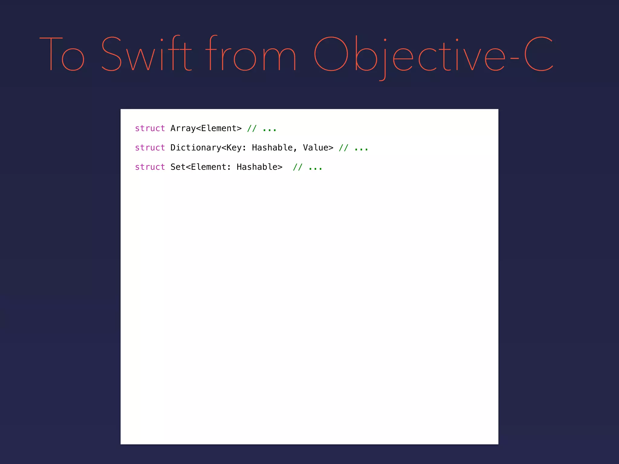 To Swift from Objective-C
struct Array<Element> // ...
struct Dictionary<Key: Hashable, Value> // ...
struct Set<Element: Hashable> // ...
 