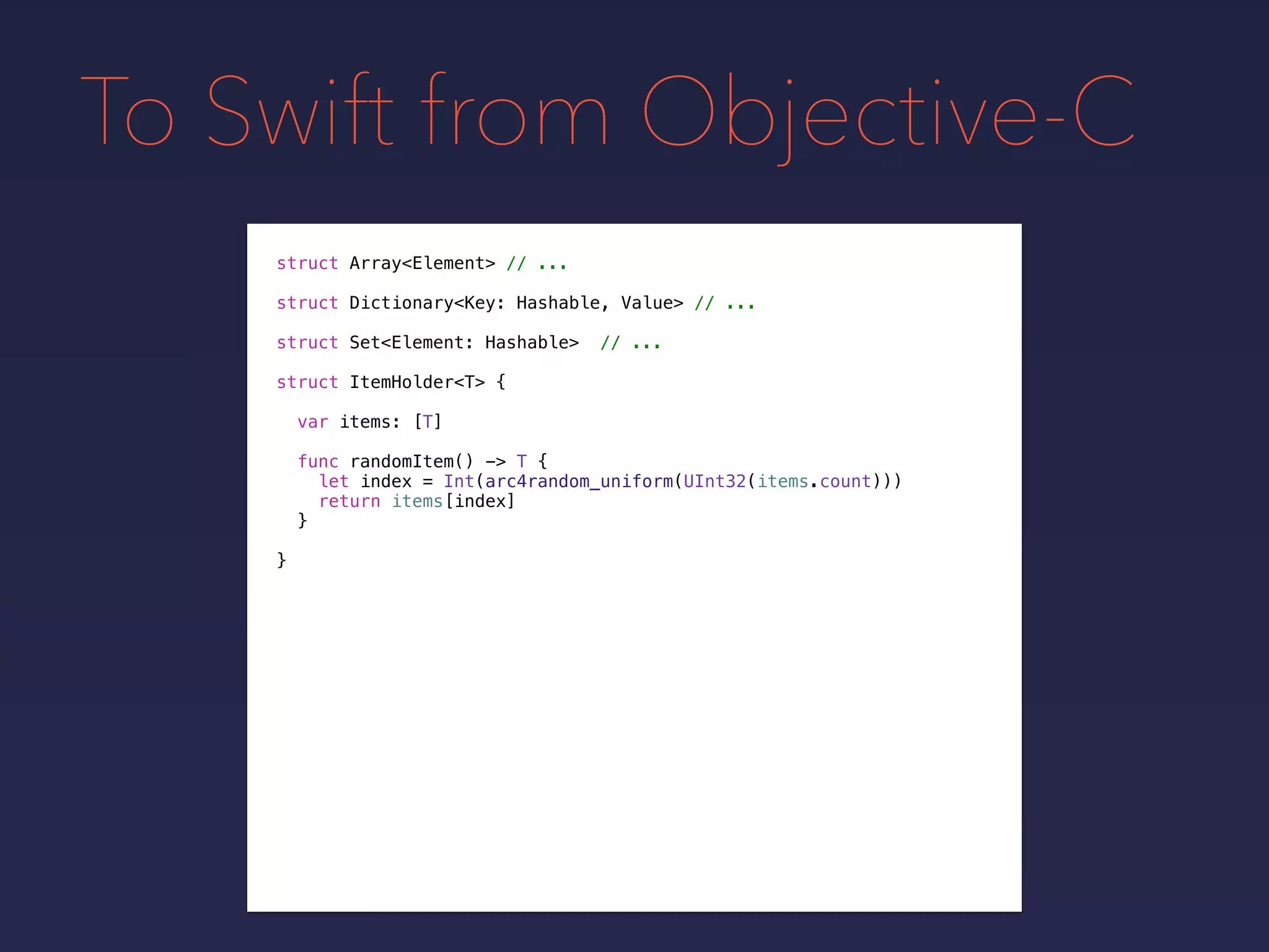 To Swift from Objective-C
struct Array<Element> // ...
struct Dictionary<Key: Hashable, Value> // ...
struct Set<Element: Hashable> // ...
struct ItemHolder<T> {
var items: [T]
func randomItem() -> T {
let index = Int(arc4random_uniform(UInt32(items.count)))
return items[index]
}
}
 