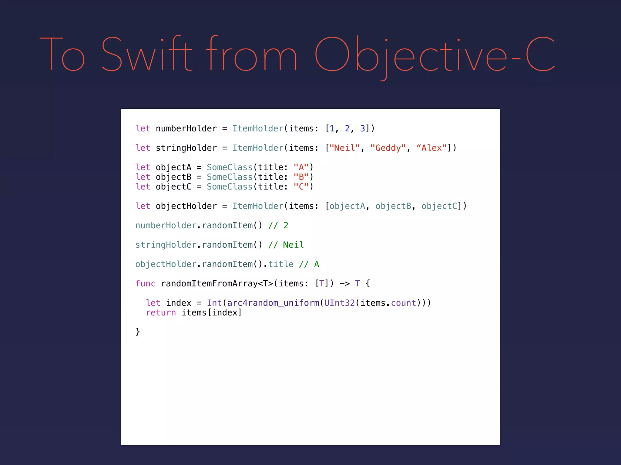To Swift from Objective-C
let numberHolder = ItemHolder(items: [1, 2, 3])
let objectA = SomeClass(title: "A")
let objectB = SomeClass(title: "B")
let objectC = SomeClass(title: "C")
let objectHolder = ItemHolder(items: [objectA, objectB, objectC])
numberHolder.randomItem() // 2
stringHolder.randomItem() // Neil
objectHolder.randomItem().title // A
func randomItemFromArray<T>(items: [T]) -> T {
let index = Int(arc4random_uniform(UInt32(items.count)))
return items[index]
}
let stringHolder = ItemHolder(items: ["Neil", "Geddy", “Alex"])
 