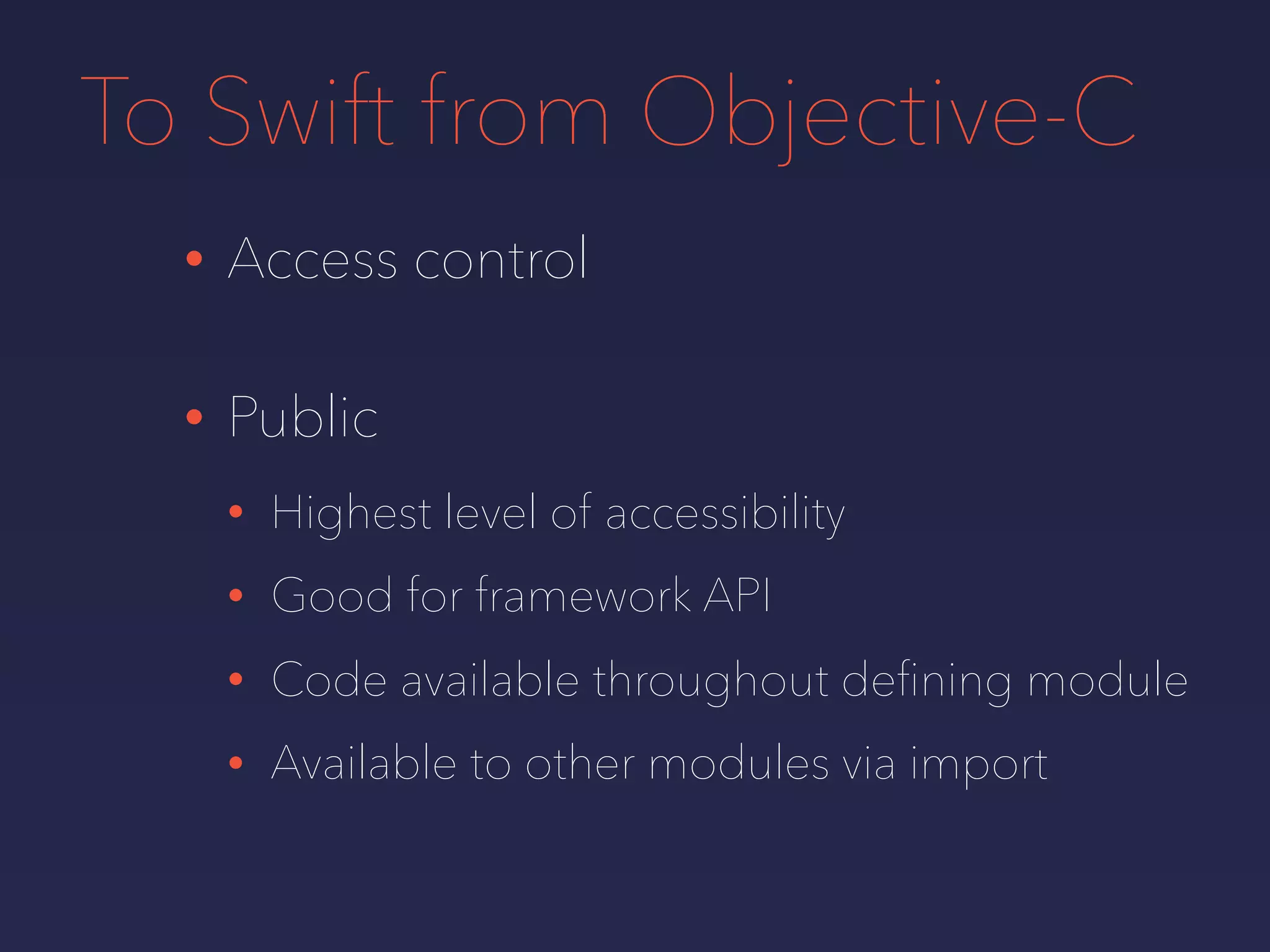To Swift from Objective-C
• Access control
• Public
• Highest level of accessibility
• Good for framework API
• Code available throughout deﬁning module
• Available to other modules via import
 