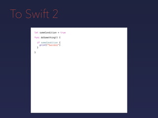 To Swift 2
let someCondition = true
func doSomething() {
if someCondition {
print("Success")
}
}
 