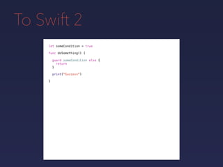 To Swift 2
let someCondition = true
func doSomething() {
guard someCondition else {
return
}
print("Success")
}
 