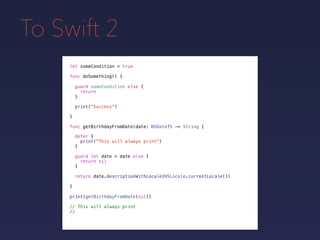 To Swift 2
let someCondition = true
func doSomething() {
guard someCondition else {
return
}
print("Success")
}
func getBirthdayFromDate(date: NSDate?) -> String {
defer {
print("This will always print")
}
guard let date = date else {
return nil
}
return date.descriptionWithLocale(NSLocale.currentLocale())
}
print(getBirthdayFromDate(nil))
// This will always print
//
 