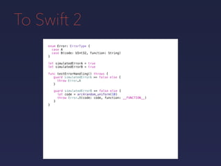 To Swift 2
enum Error: ErrorType {
case A
case B(code: UInt32, function: String)
}
func testErrorHandling() throws {
}
guard simulatedErrorA == false else {
throw Error.A
}
guard simulatedErrorB == false else {
let code = arc4random_uniform(10)
throw Error.B(code: code, function: __FUNCTION__)
}
let simulatedErrorA = true
let simulatedErrorB = true
 