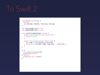 To Swift 2
enum Error: ErrorType {
case A
case B(code: UInt32, function: String)
}
func testErrorHandling() throws {
}
guard simulatedErrorA == false else {
throw Error.A
}
guard simulatedErrorB == false else {
let code = arc4random_uniform(10)
throw Error.B(code: code, function: __FUNCTION__)
}
do {
}
print("Success!")
try testErrorHandling()
print("Uh oh:", error)
catch {
}
let simulatedErrorA = true
let simulatedErrorB = true
 