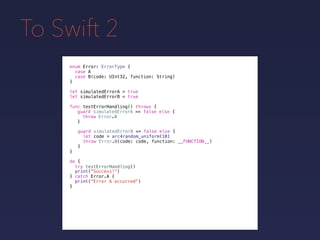 To Swift 2
enum Error: ErrorType {
case A
case B(code: UInt32, function: String)
}
func testErrorHandling() throws {
}
guard simulatedErrorA == false else {
throw Error.A
}
guard simulatedErrorB == false else {
let code = arc4random_uniform(10)
throw Error.B(code: code, function: __FUNCTION__)
}
do {
}
print("Success!")
try testErrorHandling()
catch Error.A {
print("Error A occurred")
}
let simulatedErrorA = true
let simulatedErrorB = true
 