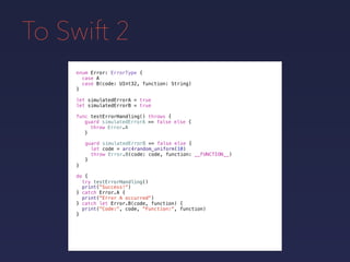 To Swift 2
enum Error: ErrorType {
case A
case B(code: UInt32, function: String)
}
func testErrorHandling() throws {
}
guard simulatedErrorA == false else {
throw Error.A
}
guard simulatedErrorB == false else {
let code = arc4random_uniform(10)
throw Error.B(code: code, function: __FUNCTION__)
}
do {
}
print("Success!")
try testErrorHandling()
catch Error.A {
print("Error A occurred")
} catch let Error.B(code, function) {
print("Code:", code, "Function:", function)
}
let simulatedErrorA = true
let simulatedErrorB = true
 