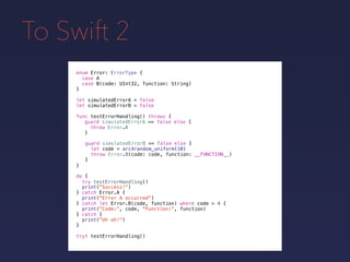 To Swift 2
enum Error: ErrorType {
case A
case B(code: UInt32, function: String)
}
func testErrorHandling() throws {
}
guard simulatedErrorA == false else {
throw Error.A
}
guard simulatedErrorB == false else {
let code = arc4random_uniform(10)
throw Error.B(code: code, function: __FUNCTION__)
}
do {
}
print("Success!")
try testErrorHandling()
catch let Error.B(code, function) where code > 4 {
print("Code:", code, "Function:", function)
} catch {
print("Uh oh!")
}
catch Error.A {
print("Error A occurred")
}
try! testErrorHandling()
let simulatedErrorA = false
let simulatedErrorB = false
 