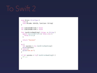 To Swift 2
enum Error: ErrorType {
case A
case B(code: UInt32, function: String)
}
func testErrorHandling() throws -> String {
guard simulatedErrorA == false else {
throw Error.A
}
return "Success"
}
do {
let success = try testErrorHandling()
print(success)
} catch {
print("Uh oh!")
}
if let success = try? testErrorHandling() {
// ...
}
let simulatedErrorA = false
let simulatedErrorB = false
 