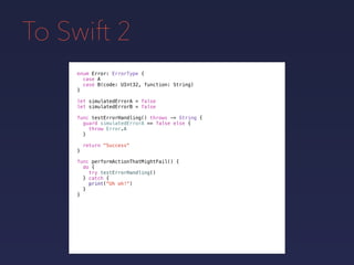 To Swift 2
enum Error: ErrorType {
case A
case B(code: UInt32, function: String)
}
func testErrorHandling() throws -> String {
guard simulatedErrorA == false else {
throw Error.A
}
return "Success"
}
func performActionThatMightFail() {
do {
try testErrorHandling()
} catch {
print("Uh oh!")
}
}
let simulatedErrorA = false
let simulatedErrorB = false
 