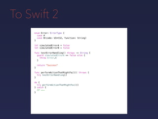 To Swift 2
enum Error: ErrorType {
case A
case B(code: UInt32, function: String)
}
func testErrorHandling() throws -> String {
guard simulatedErrorA == false else {
throw Error.A
}
return "Success"
}
let simulatedErrorA = false
let simulatedErrorB = false
func performActionThatMightFail() throws {
try testErrorHandling()
}
do {
try performActionThatMightFail()
} catch {
// ...
}
 