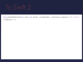 To Swift 2
UIView.animateWithDuration(1.0, delay: 0.0, options: .CurveEaseInOut | .Autoreverse, animations: { () -> Void in
// ...
}, completion: nil)
 