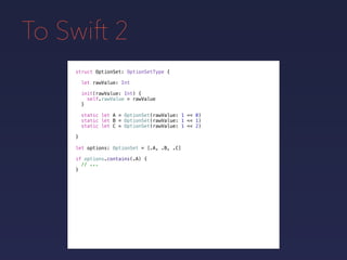 To Swift 2
struct OptionSet: OptionSetType {
}
static let A = OptionSet(rawValue: 1 << 0)
static let B = OptionSet(rawValue: 1 << 1)
static let C = OptionSet(rawValue: 1 << 2)
let rawValue: Int
init(rawValue: Int) {
self.rawValue = rawValue
}
let options: OptionSet = [.A, .B, .C]
if options.contains(.A) {
// ...
}
 