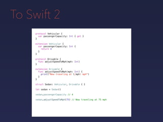 To Swift 2
protocol Vehicular {
var passengerCapacity: Int { get }
}
extension Vehicular {
var passengerCapacity: Int {
return 4
}
}
protocol Drivable {
func adjustSpeedToMph(mph: Int)
}
extension Drivable {
func adjustSpeedToMph(mph: Int) {
print("Now traveling at (mph) mph")
}
}
struct Sedan: Vehicular, Drivable { }
let sedan = Sedan()
sedan.passengerCapacity // 4
sedan.adjustSpeedToMph(75) // Now traveling at 75 mph
 