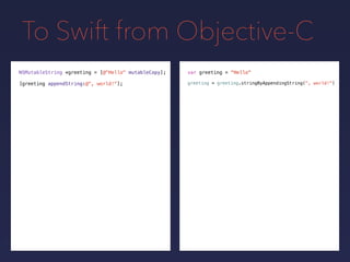To Swift from Objective-C
NSMutableString *greeting = var greeting = "Hello"
[greeting appendString:@", world!"];
[@"Hello" mutableCopy];
greeting = greeting.stringByAppendingString(", world!")
 