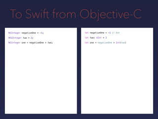 To Swift from Objective-C
NSInteger negativeOne = -1;
NSUInteger two = 2;
// Intlet negativeOne = -1
let two: UInt = 2
NSInteger one = negativeOne + two; let one = negativeOne + Int(two)
 