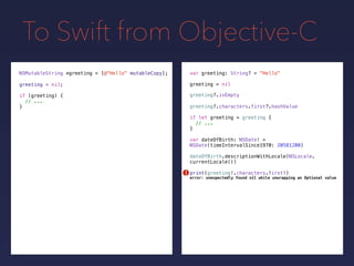 To Swift from Objective-C
NSMutableString *greeting =
greeting = nilgreeting = nil;
[@"Hello" mutableCopy];
if (greeting) {
// ...
}
var greeting: String? = "Hello"
if let greeting = greeting {
// ...
}
greeting?.isEmpty
greeting?.characters.first?.hashValue
var dateOfBirth: NSDate! =
NSDate(timeIntervalSince1970: 20581200)
dateOfBirth.descriptionWithLocale(NSLocale.
currentLocale())
print(greeting!.characters.first!)!
error: unexpectedly found nil while unwrapping an Optional value
 