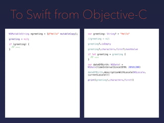 To Swift from Objective-C
NSMutableString *greeting =
greeting = nil;
[@"Hello" mutableCopy];
if (greeting) {
// ...
}
var greeting: String? = "Hello"
if let greeting = greeting {
// ...
}
greeting?.isEmpty
greeting?.characters.first?.hashValue
var dateOfBirth: NSDate! =
NSDate(timeIntervalSince1970: 20581200)
dateOfBirth.descriptionWithLocale(NSLocale.
currentLocale())
print(greeting!.characters.first!)
//greeting = nil
 