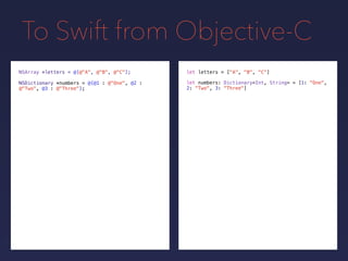To Swift from Objective-C
NSDictionary *numbers = @{@1 : @"One", @2 :
@"Two", @3 : @"Three"};
NSArray *letters = @[@"A", @"B", @"C"]; let letters = ["A", "B", "C"]
let numbers: Dictionary<Int, String> = [1: "One",
2: "Two", 3: "Three"]
 