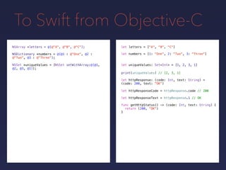 To Swift from Objective-C
NSDictionary *numbers = @{@1 : @"One", @2 :
@"Two", @3 : @"Three"};
NSSet *uniqueValues = [NSSet setWithArray:@[@1,
@2, @3, @1]];
print(uniqueValues) // [2, 3, 1]
NSArray *letters = @[@"A", @"B", @"C"];
let uniqueValues: Set<Int> = [1, 2, 3, 1]
let letters = ["A", "B", "C"]
let numbers = [1: "One", 2: "Two", 3: "Three"]
let httpResponse: (code: Int, text: String) =
(code: 200, text: "OK")
let httpResponseCode = httpResponse.code // 200
let httpResponseText = httpResponse.1 // OK
func getHttpStatus() -> (code: Int, text: String) {
return (200, "OK")
}
 