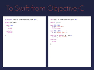 To Swift from Objective-C
NSInteger score = arc4random_uniform(101);
switch (score) {
case 100:
// ...
break;
default:
break;
}
let score =
switch score {
default:
break
}
arc4random_uniform(101)
case 99, 100:
print("Top 2%")
fallthrough
case 95...100:
print("Great job!")
case let n where n % 2 == 0:
print(n, "is even")
 