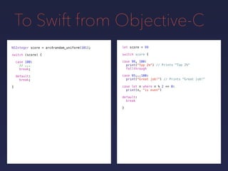 To Swift from Objective-C
NSInteger score = arc4random_uniform(101);
switch (score) {
case 100:
// ...
break;
default:
break;
}
let score =
switch score {
default:
break
}
99
// Prints "Top 2%"
// Prints "Great job!"
case 99, 100:
print("Top 2%")
fallthrough
case 95...100:
print("Great job!")
case let n where n % 2 == 0:
print(n, "is even")
 
