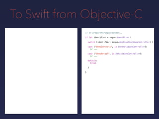 To Swift from Objective-C
// In prepareForSegue:sender:…
if let identifier = segue.identifier {
switch (identifier, segue.destinationViewController) {
}
}
case ("ShowControls", is ControlsViewController):
// ...
case ("ShowDetail", is DetailViewController):
// ...
default:
break
 