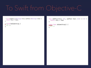 To Swift from Objective-C
func addThis(this: Int, andThat that: Int) -> Int {
return this + that
}
- (void)addThis:(NSInteger)this andThat:(NSInteger)that {
return this + that;
}
+ (void)doSomething {
// ...
}
class func doSomething() {
// ...
}
 