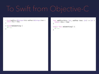 To Swift from Objective-C
func addThis(this: Int, andThat that: Int) -> Int {
return this + that
}
- (void)addThis:(NSInteger)this andThat:(NSInteger)that {
return this + that;
}
+ (void)doSomething {
// ...
}
static func doSomething() {
// ...
}
 