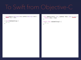 To Swift from Objective-C
func addThis(this: Int, andThat that: Int) -> Int {
return this + that
}
- (void)addThis:(NSInteger)this andThat:(NSInteger)that {
return this + that;
}
+ (void)doSomething {
// ...
}
static func doSomething() {
// ...
}
 
